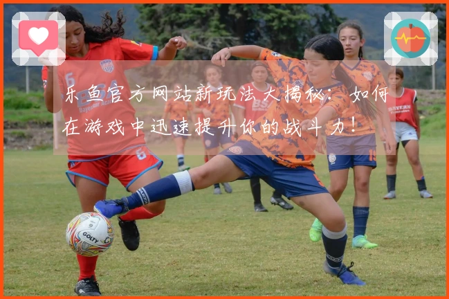 乐鱼官方网站新玩法大揭秘：如何在游戏中迅速提升你的战斗力！