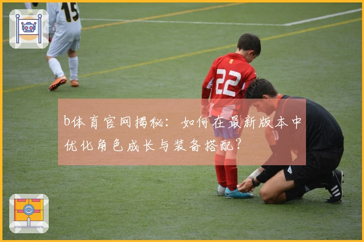 b体育官网揭秘：如何在最新版本中优化角色成长与装备搭配？