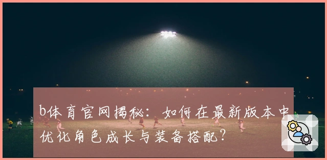 b体育官网揭秘：如何在最新版本中优化角色成长与装备搭配？