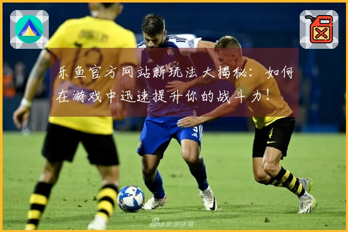 乐鱼官方网站新玩法大揭秘：如何在游戏中迅速提升你的战斗力！