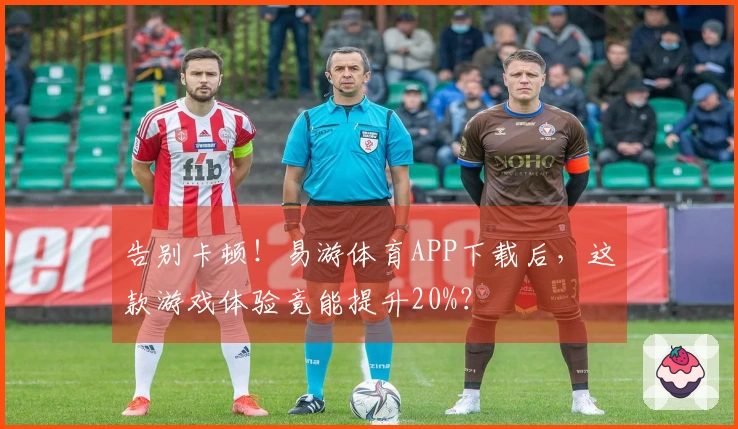 告别卡顿！易游体育APP下载后，这款游戏体验竟能提升20%？