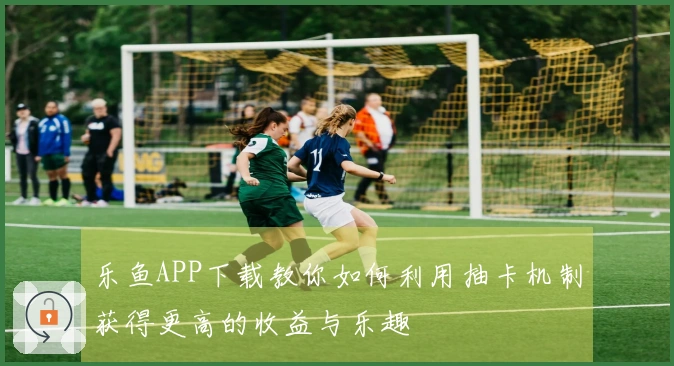 乐鱼APP下载教你如何利用抽卡机制获得更高的收益与乐趣